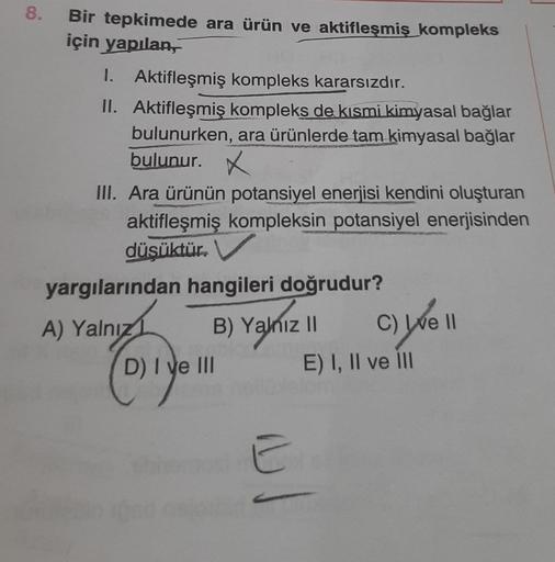 8.
Bir tepkimede ara ürün ve aktifleşmiş kompleks
için yapılan,
1. Aktifleşmiş kompleks kararsızdır.
II. Aktifleşmiş kompleks de kısmi kimyasal bağlar
bulunurken, ara ürünlerde tam kimyasal bağlar
bulunur.
III. Ara ürünün potansiyel enerjisi kendini oluştu