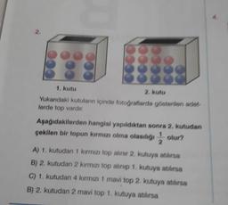 1. kutu
2. Kutu
Yukandaki kutuların içinde fotoğraflarda gösterilen ade
lerde top vardır
Aşağıdakilerden hangisi yapıldıktan sonra 2. kutudan
çekilen bir topun kırmızı olma olasılığı, olur?
2
A) 1. kutudan 1 kırmızı top alinir 2. kutuya atılırsa
B) 2. kutudan 2 kırmızı top alinip 1. kutuya atılırsa
C) 1. kutudan 4 kırmızı 1 mavi top 2. kutuya atılırsa
B) 2. kutudan 2 mavi top 1. kutuya atılırsa
