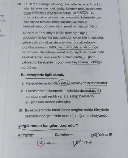 de
28. DENEY 1: Kirliliğin olmadığı, bu nedenle de açık renkli
olan bir ekosistemdeki doğal kelebek popülasyonunun
9690 civarının beyaz renkli olduğu saptanıyor. Bu
ortama kanat rengi siyah ve beyaz olan kelebeklerden
eşit sayıda bırakıldığında kuşların ya