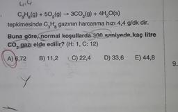 4,4
+
38
CH,(9) + 502(9) ► 3C02(g) + 4H,0(s)
→
tepkimesinde C2Hz gazının harcanma hızı 4,4 g/dk dir.
Buna göre, normal koşullarda 300 saniyede kaç litre
CO, gazı elde edilir? (H: 1, C: 12)
2
A) 6.72
B) 11,2
C) 22,4
D) 33,6 E) 44,8
9.
Y
