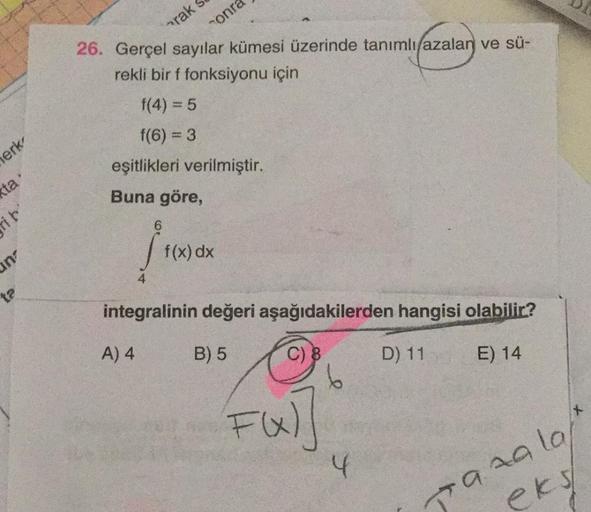 arak
sonra
26. Gerçel sayılar kümesi üzerinde tanımlı azalan ve sü-
rekli bir f fonksiyonu için
f(4) = 5
f(6) = 3
eşitlikleri verilmiştir.
Buna göre,
lerk,
(ta.
rit'
f(x) dx
un
ta
integralinin değeri aşağıdakilerden hangisi olabilir?
A) 4
B) 5
C) 8
D) 11
E