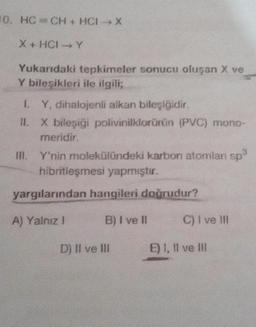 0. HC- CH + HCI-X
X + HCIY
Yukarıdaki tepkimeler sonucu oluşan X ve
Y bileşikleri ile ilgili;
LY, dihalojenli alkan bileşiğidir.
II. X bileşiği polivinilklorürün (PVC) mono-
meridir.
III. Y'nin molekülündeki karbon atomlan sp
hibritleşmesi yapmıştır.
yargılarından hangileri doğrudur?
A) Yalnız 1
B) I ve II
C) I ve III
D) II ve III
E) I, II ve III