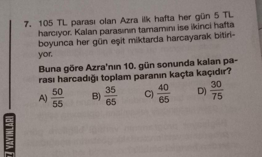 7. 105 TL parası olan Azra ilk hafta her gün 5 TL
harcıyor. Kalan parasının tamamını ise ikinci hafta
boyunca her gün eşit miktarda harcayarak bitiri-
yor.
Buna göre Azra'nın 10. gün sonunda kalan pa-
rası harcadığı toplam paranın kaçta kaçıdır?
50
35
40
3