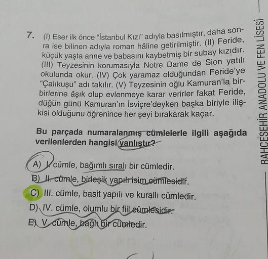 7. (1) Eser ilk önce “istanbul Kızı” adıyla basılmıştır, daha son-
ra ise bilinen adıyla roman hâline getirilmiştir
. (II) Feride,
küçük yaşta anne ve babasını kaybetmiş bir subay kızıdır.
(III) Teyzesinin korumasıyla Notre Dame de Sion yatılı
okulunda oku