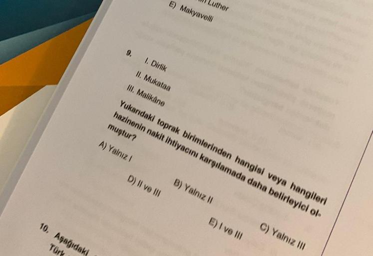 E) Makyavelli
uther
9.
1. Dirlik
II. Mukataa
III. Malikåne
Yukarıdaki toprak birimlerinden hangisi veya hangileri
hazinenin nakit ihtiyacını karşılamada daha belirleyici ol
muştur?
A) Yalnız 1
D) II ve III
B) Yalnız 11
E) I ve III
10. Aşağıdaki
Türk
C) Yal