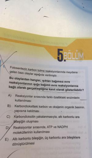 5BÖLÜM
Fotosentezin karbon tutma reaksiyonlarında meydana
gelen bazı olaylar aşağıda verilmiştir.
Bu olaylardan hangisi, ışıktan bağımsız evre
reaksiyonlarının işığa bağımlı evre reaksiyonlarına
bağlı olarak gerçekleştiğine kanıt olarak gösterilebilir?
A)
