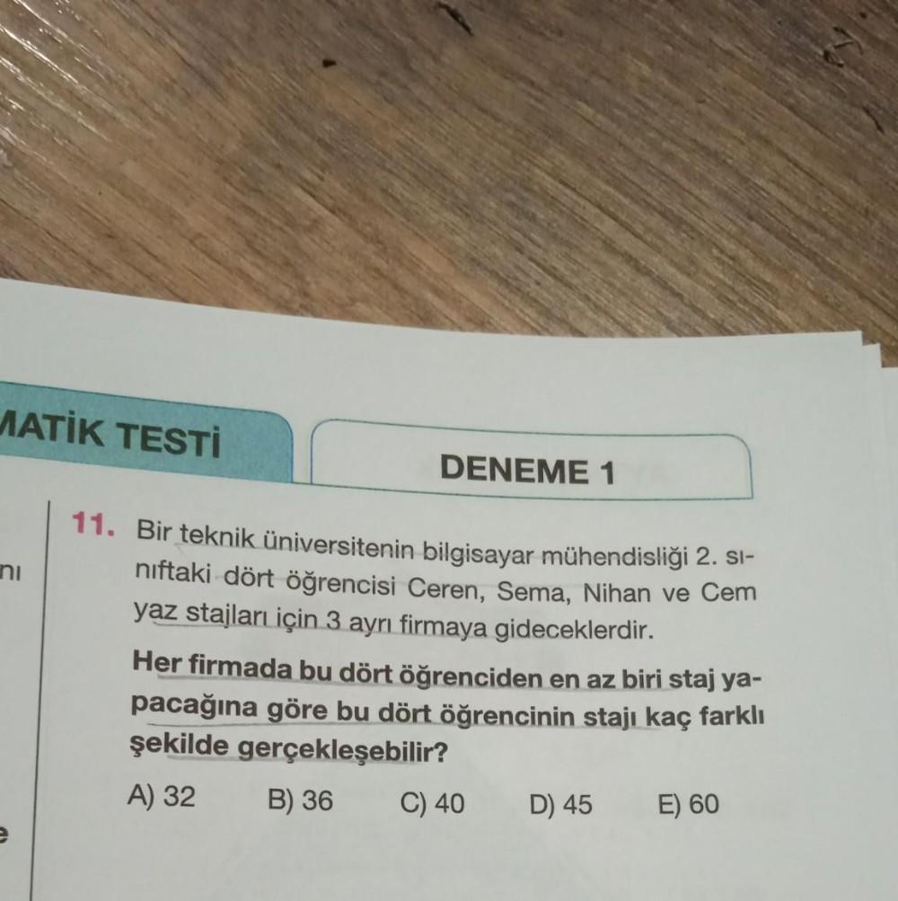 MATİK TESTİ
DENEME 1
ni
11. Bir teknik üniversitenin bilgisayar mühendisliği 2. Si-
niftaki dört öğrencisi Ceren, Sema, Nihan ve Cem
yaz stajları için 3 ayrı firmaya gideceklerdir.
Her firmada bu dört öğrenciden en az biri staj ya-
pacağına göre bu dört öğ