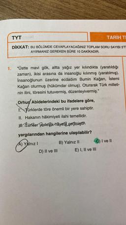 TYT
TARİH TI
DİKKAT: BU BÖLÜMDE CEVAPLAYACAĞINIZ TOPLAM SORU SAYISI 5'T
AYIRMANIZ GEREKEN SÜRE 10 DAKİKADIR.
1.
"Üstte mavi gök, altta yağız yer kılındıkta (yaratıldığı
zaman), ikisi arasına da insanoğlu kılınmış (yaratılmış).
İnsanoğlunun üzerine ecdadım Bumin Kağan, İstemi
Kağan oturmuş (hükümdar olmuş). Oturarak Türk milleti-
nin ilini, töresini tutuvermiş, düzenleyivermiş."
Orhurd Abidelerindeki bu ifadelere göre,
. Türklerde töre önemli bir yere sahiptir.
II. Hakanın hâkimiyeti ilahi temellidir.
w. türkler yerleşik hayata geçmiştir:
yargılarından hangilerine ulaşılabilir?
A) Yalnız !
D) II ve III
B) Yalnız II C) I ve II
E) I, II ve III