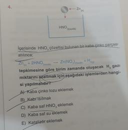 4.
-zhin
HNO3(suda)
3
2
29
(k)
3(suda)
İçerisinde HNO, çözeltisi bulunan bir kaba çinko parçası
atılınca;
Zn + 2HNO Zn(NO)zouda) +H
tepkimesine göre birim zamanda oluşacak H, gazı
miktarını azaltmak için aşağıdaki işlemlerden hangi-
si yapılmahdır?
A) Kaba çinko tozu eklemek
B) Kabt isitmak
C) Kaba saf HNO, eklemek
D) Kaba saf su eklemek
E) Katalizör eklemek