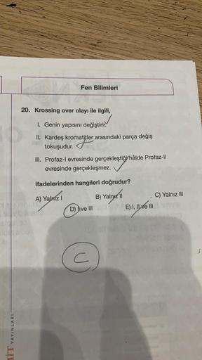 Fen Bilimleri
20. Krossing over olayı ile ilgili,
1. Genin yapısını değiştirir.
II. Kardeş kromatitler arasındaki parça değiş
tokuşudur. Tatler
III. Profaz-l evresinde gerçekleştiği hâlde Profaz-li
evresinde gerçekleşmez.
ifadelerinden hangileri doğrudur?