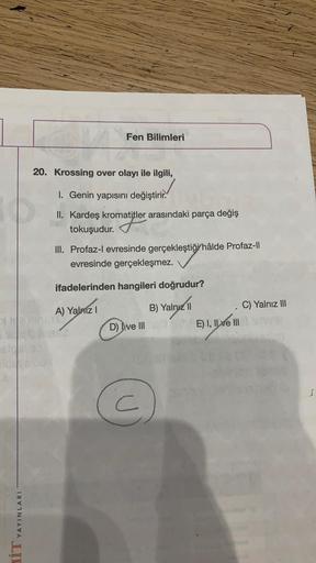 Fen Bilimleri
20. Krossing over olayı ile ilgili,
1. Genin yapısını değiştirir.
II. Kardeş kromatitler arasındaki parça değiş
tokuşudur. Tatler
III. Profaz-l evresinde gerçekleştiği hâlde Profaz-li
evresinde gerçekleşmez.
ifadelerinden hangileri doğrudur?
