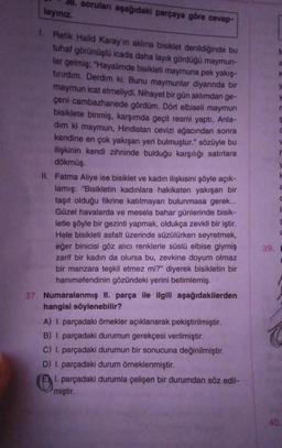 soruları aşağıdaki parçaya göre cevap-
layiniz.
&
K
a
1. Refik Halid Karay'ın aklına bisiklet denildiğinde bu
tuhaf görünüşlü icada daha layık gördüğü maymun-
lar gelmiş; "Hayalimde bisikleti maymuna pek yakış-
tırırdım. Derdim ki: Bunu maymunlar diyarında bir
maymun icat etmeliydi. Nihayet bir gün aklımdan ge-
çeni cambazhanede gördüm. Dört elbiseli maymun
bisiklete binmiş, karşımda geçit resmi yaptı. Anla-
dim ki maymun, Hindistan cevizi ağacından sonra
kendine en çok yakışan yeri bulmuştur." sözüyle bu
ilişkinin kendi zihninde bulduğu karşılığı satırlara
dökmüş.
II. Fatma Aliye ise bisiklet ve kadın ilişkisini şöyle açık-
lamış: "Bisikletin kadınlara hakikaten yakışan bir
taşıt olduğu fikrine katılmayan bulunmasa gerek...
Güzel havalarda ve mesela bahar günlerinde bisik-
letle şöyle bir gezinti yapmak, oldukça zevkli bir iştir.
Hele bisikleti asfalt üzerinde süzülürken seyretmek,
eğer binicisi göz alıcı renklerle süslü elbise giymiş
zarif bir kadın da olursa bu, zevkine doyum olmaz
bir manzara teşkil etmez mi?" diyerek bisikletin bir
hanımefendinin gözündeki yerini betimlemiş.
37. Numaralanmış II. parça ile ilgili aşağıdakilerden
hangisi söylenebilir?
A) I parçadaki örnekler açıklanarak pekiştirilmiştir.
B) I. parçadaki durumun gerekçesi verilmiştir.
C) 1. parçadaki durumun bir sonucuna değinilmiştir.
D) 1. parçadaki durum örneklenmiştir.
El. parçadaki durumla çelişen bir durumdan söz edil-
miştir.
1
g
a
39.
E
40
