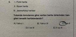 3.
I. Fiziki harita
II. Siyasi harita
III, Jeomorfoloji haritası
Yukarıda konularına göre verilen harita türlerinden han-
gileri tematik haritalardandır?
A) Yalnız 1
B) Yalnız III
C) e II
E) II ve III
D) I ve III
