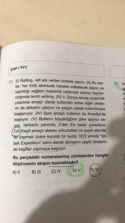 ÇAP/TYT
21. in
gy
ir
n
CU
20. (1) Rafting, raft adı verilen botlarla yapılır. (II) Bu bot-
lar, her türlü akarsuda hareket edebilecek yapısı ve
yapıldığı sağlam malzeme nedeniyle akarsu taşıma-
cılığında tercih edilmiş. (III) II. Dünya savaşı sırasında
çıkartma amaçlı olarak kullanılan botlar diğer ülkele-
rin de dikkatini çekiyor ve yaygın olarak kullanılmaya
başlanıyor. (IV) Spor amaçlı kullanım da Amerika'da
başlıyor. (V) Botların büyüklüğüne göre sporcu sa-
yisi, rehberin yanında, 2’den 8'e kadar çıkabiliyor.
(VI) Keşif amaçlı akarsu yolculukları ve çeşitli etkinlik-
Ter yapmak üzere kurulan bir kulüp 1973 yılında “So-
bek Expedition" adını alarak dünyanın çeşitli ülkelerin-
de keşifler yapmaya başlıyor.
Bu parçadaki numaralanmış cümlelerden hangisi
düşüncenin akışını bozmaktadır?
A) II B) III C) IV
E) VI
D) V