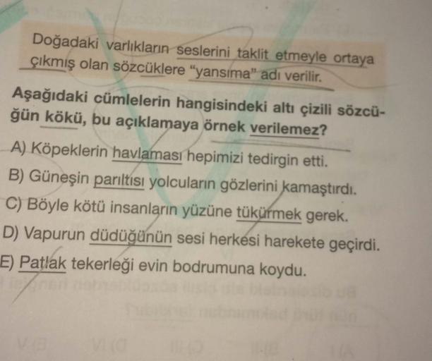 Doğadaki varlıkların seslerini taklit etmeyle ortaya
çıkmış olan sözcüklere "yansıma” adı verilir.
Aşağıdaki cümlelerin hangisindeki altı çizili sözcü-
ğün kökü, bu açıklamaya örnek verilemez?
A) Köpeklerin havlaması hepimizi tedirgin etti.
B) Güneşin parı