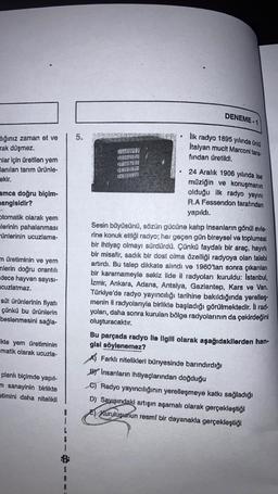 DENEME-1
Ilk radyo 1895 yılında ünlü
Italyan muclt Marconi tara-
Hığınız zaman et ve
rak düşmez
nlar için üretilen yem
lanılan tarım ürünle-
ekir.
fından üretildi.
amca doğru biçim-
hangisidir?
Otomatik olarak yem
alerinin pahalanması
Fünlerinin ucuzlama-
24 Aralık 1906 yılında ise
müziğin ve konuşmanın
olduğu ilk radyo yayını
R.A Fessendon tarafından
yapıldı.
Sesin büyüsünü, sözün gücüne katip insanların gönül evle-
rine konuk ettiği radyo; her geçen gün bireysel ve toplumsal
bir ihtiyaç olmayı sürdürdü. Çünkü faydalı bir araç, hayırlı
bir misafir, sadık bir dost olma özelliği radyoya olan talebi
artırdı. Bu talep dikkate alındı ve 1960'tan sonra çıkarılan
bir kararnameyle sekiz ilde il radyoları kuruldu: Istanbul,
Izmir, Ankara, Adana, Antalya, Gaziantep, Kars ve Van.
Türkiye'de radyo yayıncılığı tarihine bakıldığında yerelleş.
menin il radyolarıyla birlikte başladığı görülmektedir. Il rad-
yoları, daha sonra kurulan bölge radyolarının da çekirdeğini
oluşturacaktır.
n üretiminin ve yem
nlerin doğru orantılı
dece hayvan sayısı-
cuzlatmaz.
süt ürünlerinin fiyatı
çünkü bu ürünlerin
beslenmesini sağla-
Ikte yem üretiminin
matik olarak ucuzla-
planlı biçimde yapıl-
m sanayinin birlikte
etimini daha nitelikli
Bu parçada radyo ile ilgili olarak aşağıdakilerden han-
gisi söylenemez?
A) Farklı nitelikleri bünyesinde barındırdığı
By Insanların ihtiyaçlarından doğduğu
C) Radyo yayıncılığının yerelleşmeye katkı sağladığı
D) Sayısındaki artışın aşamalı olarak gerçekleştiği
E) Kuruluşunun resmi bir dayanakla gerçekleştiği
B
1
G
1
A
R
