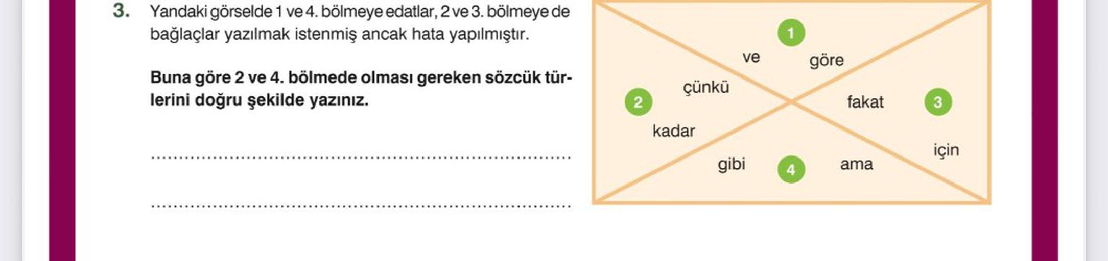 3. Yandaki görselde 1 ve 4. bölmeye edatlar, 2 ve 3. bölmeye de
bağlaçlar yazılmak istenmiş ancak hata yapılmıştır.
ve
göre
Buna göre 2 ve 4. bölmede olması gereken sözcük tür-
lerini doğru şekilde yazınız.
çünkü
2
fakat
3
kadar
için
gibi
4
ama
