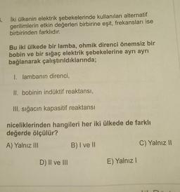 5. İki ülkenin elektrik şebekelerinde kullanılan alternatif
gerilimlerin etkin değerleri birbirine eşit, frekansları ise
birbirinden farklıdır.
Bu iki ülkede bir lamba, ohmik direnci önemsiz bir
bobin ve bir sığaç elektrik şebekelerine ayrı ayrı
bağlanarak çalıştırıldıklarında;
1. lambanın direnci,
II. bobinin indüktif reaktansi,
III. sığacın kapasitif reaktansi
niceliklerinden hangileri her iki ülkede de farklı
değerde ölçülür?
A) Yalnız III
B) I ve 11
C) Yalnız 11
D) II ve III
E) Yalnız!
