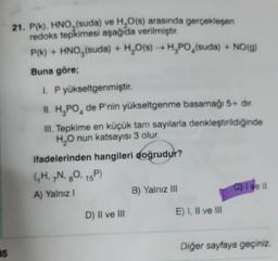 21. P(K), HNO, (suda) ve H2O(s) arasında gerçekleşen
redoks tepkimesi aşağıda verilmiştir.
P(k) + HNO,(suda) + H2O(s) → H,PO,(suda) + NO(9)
Buna göre;
I. P yükseltgenmiştir.
4
IL H,PO, de P'nin yükseltgenme basamağı 5+ dir.
III. Tepkime en küçük tam sayılarla denkleştirildiğinde
HO nun katsayısı 3 olur.
ifadelerinden hangileri doğrudur?
GH, N, 20, 15)
A) Yalnız !
B) Yalnız III
C) Tveit
8
D) II ve III
E) I, II ve III
Diğer sayfaya geçiniz.
85
