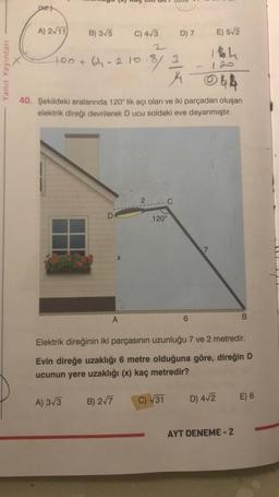 piz.)
120
Yanit Yayınları
A) 2/11
B) 3/5
C) 413
D) 7
E) 512
2
Ibh
100+ 64-2.10.8) 3
31
4
044
40. Şekildeki aralarında 120° lik açı olan ve iki parçadan oluşan
elektrik direği devrilerek Ducu soldaki eve dayanmıştır.
2
-C
D
120°
X
A
6
B
Elektrik direğinin iki parçasının uzunluğu 7 ve 2 metredir.
Evin direğe uzaklığı 6 metre olduğuna göre, direğin D
ucunun yere uzaklığı (x) kaç metredir?
A) 3/3
E) 6
B) 277
C) V31
D) 412
AYT DENEME-2
