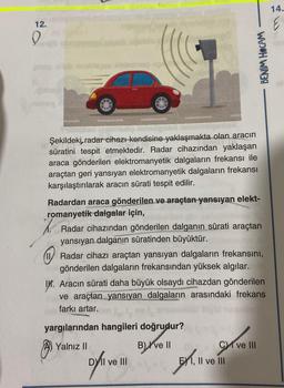 14.
12.
0
BENİM HOCAM
in babas
babe
minho
Şekildeki, radar cihazı kendisine yaklaşmakta olan aracın
dan
süratini tespit etmektedir. Radar cihazından yaklaşan
araca gönderilen elektromanyetik dalgaların frekansı ile
araçtan geri yansıyan elektromanyetik dalgaların frekansı
karşılaştırılarak aracın sürati tespit edilir.
.
Radardan araca gönderilen ve araçtan yansıyan elekt-
romanyetik dalgalar için,
Radar cihazından gönderilen dalganın sürati araçtan
yansıyan dalganın süratinden büyüktür.
Radar cihazı araçtan yansıyan dalgaların frekansını,
gönderilen dalgaların frekansından yüksek algılar.
IV. Aracın sürati daha büyük olsaydı cihazdan gönderilen
ve araçtan yansıyan dalgaların arasındaki frekans
farkı artar.
yargılarından hangileri doğrudur?
A) Yalnız
B)
B) ve II
Cy ve III
DY II ve III
Metrol
E) 1, II ve III