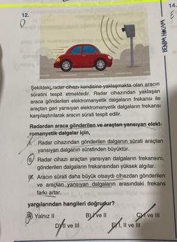 14.
12.
0
BENİM HOCAM
in babas
babe
minho
Şekildeki, radar cihazı kendisine yaklaşmakta olan aracın
dan
süratini tespit etmektedir. Radar cihazından yaklaşan
araca gönderilen elektromanyetik dalgaların frekansı ile
araçtan geri yansıyan elektromanyetik dalgaların frekansı
karşılaştırılarak aracın sürati tespit edilir.
.
Radardan araca gönderilen ve araçtan yansıyan elekt-
romanyetik dalgalar için,
Radar cihazından gönderilen dalganın sürati araçtan
yansıyan dalganın süratinden büyüktür.
Radar cihazı araçtan yansıyan dalgaların frekansını,
gönderilen dalgaların frekansından yüksek algılar.
IV. Aracın sürati daha büyük olsaydı cihazdan gönderilen
ve araçtan yansıyan dalgaların arasındaki frekans
farkı artar.
yargılarından hangileri doğrudur?
A) Yalnız
B)
B) ve II
Cy ve III
DY II ve III
Metrol
E) 1, II ve III
