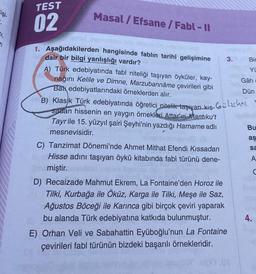 TEST
kişi.
Masal/ Efsane / Fabl - II
02
1,
n
3.
Bir
Yi
Gâh
Dün
Gülichni
Bu
O
aş
1. Aşağıdakilerden hangisinde fablın tarihî gelişimine
dair bir bilgi yanlışlığı vardır?
A) Türk edebiyatında fabl niteliği taşıyan öyküler, kay-
nağını Kelile ve Dimne, Marzubannâme çevirileri gibi
Bar edebiyatlarındaki örneklerden alır.
B) Klasik Türk edebiyatında öğretici nitelik taşwan-kas-
sadan hissenin en yaygın örnekleri Attar'ın Mantıku't
Tayrile 15. yüzyıl şairi Şeyhi'nin yazdığı Harname adlı
mesnevisidir.
C) Tanzimat Dönemi'nde Ahmet Mithat Efendi Kıssadan
Hisse adını taşıyan öykü kitabında fabl türünü dene-
miştir.
D) Recaizade Mahmut Ekrem, La Fontaine'den Horoz ile
Tilki, Kurbağa ile Öküz, Karga ile Tilki, Meşe ile Saz,
Ağustos Böceği ile Karınca gibi birçok çeviri yaparak
bu alanda Türk edebiyatına katkıda bulunmuştur.
E) Orhan Veli ve Sabahattin Eyüboğlu'nun La Fontaine
çevirileri fabl türünün bizdeki başarılı örnekleridir.
sa
A
C
4.