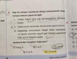 ETS (4 Dişi bir bireyin menstrual döngü periyodunda oluşan
korpus luteum yapısı ile ilgili,
ilgili
1. Yırtılan folikül içine yağ damlacıklarının
dolmasıyla
oluşur.
6.
XII. Döllenmenin olmaması durumunda yapısı bozulur.
III. Salgıladığı hormonların bileşik etkisi hipotalamus
ve hipofiz üzerinde negatif geri bildirim
uygulayarak
FSH ve LH salgisini azaltır.
Bitkile
horm
A) K
B) K
C) Ç
ifadelerinden hangileri doğrudur?
D C
A) Yalnız 11
B) I ve II
C) I ve II
E) C
D) II ve III
E) I, II ve III
24
Diğer sayfaya geçiniz
