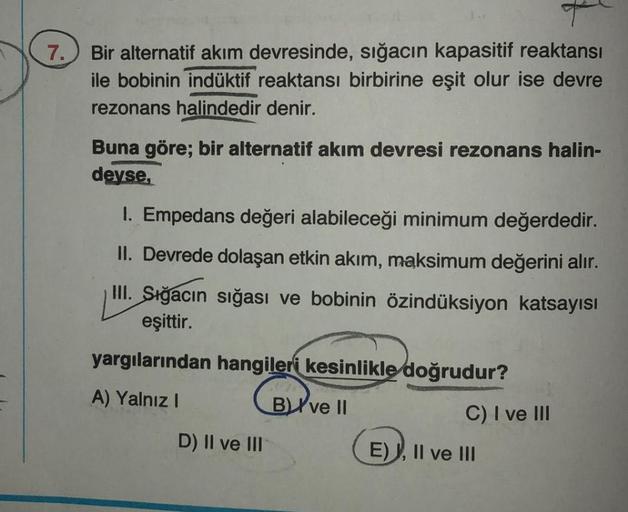 7.
T
Bir alternatif akım devresinde, sığacın kapasitif reaktansi
ile bobinin indüktif reaktansı birbirine eşit olur ise devre
rezonans halindedir denir.
Buna göre; bir alternatif akım devresi rezonans halin-
deyse,
1. Empedans değeri alabileceği minimum de