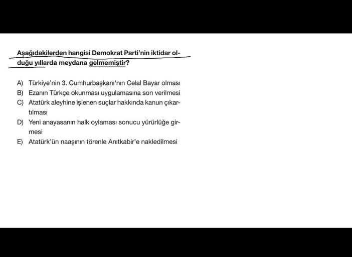 Aşağıdakilerden hangisi Demokrat Parti'nin iktidar ol-
duğu yıllarda meydana gelmemiştir?
A) Türkiye'nin 3. Cumhurbaşkanı'nın Celal Bayar olması
B) Ezanın Türkçe okunması uygulamasına son verilmesi
C) Atatürk aleyhine işlenen suçlar hakkında kanun çıkar-
tılması
D) Yeni anayasanın halk oylaması sonucu yürürlüğe gir-
mesi
E) Atatürk'ün naaşının törenle Anıtkabir'e nakledilmesi