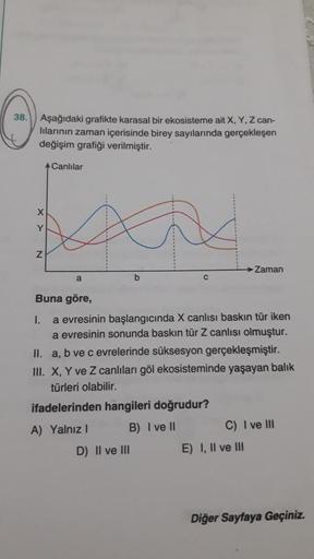 38.
Aşağıdaki grafikte karasal bir ekosisteme ait X, Y, Z can-
lilarinin zaman içerisinde birey sayılarında gerçekleşen
değişim grafiği verilmiştir.
A Canlılar
X
Y
Z
Zaman
a
b
Buna göre,
I. a evresinin başlangıcında X canlısı baskın tür iken
a evresinin so
