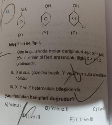 OH
OH
NH2
12
O
CI
(X) (Y)
(Z)
bileşikleri ile ilgili,
1. Oda koşullarında molar derişimleri eşit olan satu
çözeltilerinin pH'leri arasındaki ilişki X >y>Z
şeklindedir.
II. X'in sulu çözeltisi bazik, Y ve 2'nin sulu çözeltisi ise
nötrdür.
ko
III. X, Y ve Z