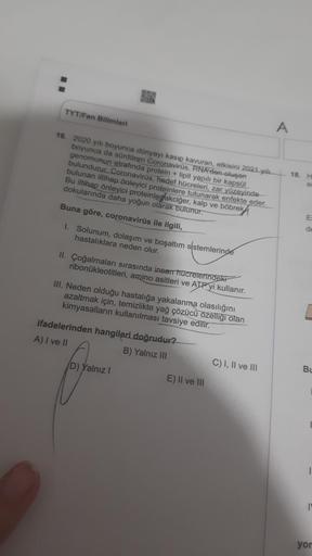 TYT/Fen Bilimleri
A
16. 2020 yılı boyunca dünyayı kasıp kavuran, etkisini 2021 yili.
boyunca da sürdüren Coronavirus, RNA dan oluşan
genomunun etrafında protein + lipit yapılı bir kapsül
bulundurur. Coronavirüs, hedef hücreleri, zar yüzeyinde
bulunan iltih