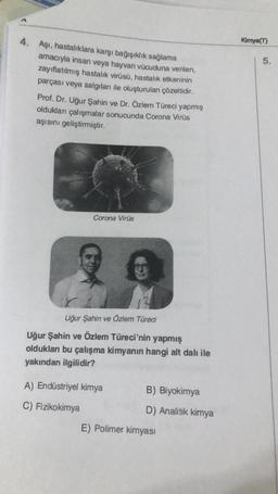 Kimya(T)
5.
4. Aşı, hastalıklara karşı bağışıklık sağlama
amacıyla insan veya hayvan vücuduna verilen,
zayıflatılmış hastalık virüsü, hastalık etkeninin
parçası veya salgıları ile oluşturulan çözeltidir.
Prof. Dr. Uğur Şahin ve Dr. Özlem Türeci yapmış
oldukları çalışmalar sonucunda Corona Virüs
aşısını geliştirmiştir.
Corona Virüs
Uğur Şahin ve Özlem Türeci
Uğur Şahin ve Özlem Türeci'nin yapmış
oldukları bu çalışma kimyanın hangi alt dalı ile
yakından ilgilidir?
A) Endüstriyel kimya
B) Biyokimya
C) Fizikokimya
D) Analitik kimya
E) Polimer kimyasi
