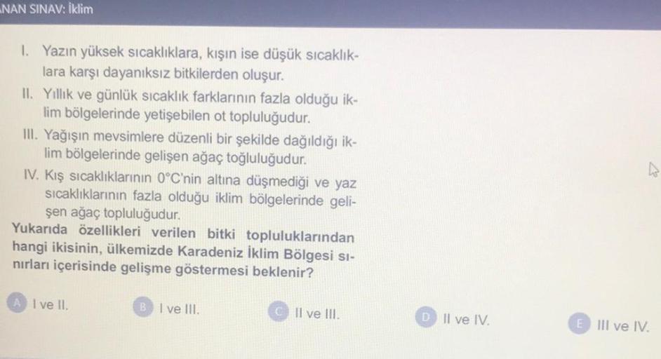 NAN SINAV: Iklim
1. Yazın yüksek sıcaklıklara, kışın ise düşük sıcaklık-
lara karşı dayanıksız bitkilerden oluşur.
II. Yillik ve günlük sıcaklık farklarının fazla olduğu ik-
lim bölgelerinde yetişebilen ot topluluğudur.
III. Yağışın mevsimlere düzenli bir şekilde dağıldığı ik-
lim bölgelerinde gelişen ağaç toğluluğudur.
IV. Kış sıcaklıklarının 0°C'nin altına düşmediği ve yaz
sıcaklıklarının fazla olduğu iklim bölgelerinde geli-
şen ağaç topluluğudur.
Yukarıda özellikleri verilen bitki topluluklarından
hangi ikisinin, ülkemizde Karadeniz İklim Bölgesi si-
nırları içerisinde gelişme göstermesi beklenir?
A l ve il
B I ve III.
Il ve III.
D. Il ve IV.
E
III ve IV.