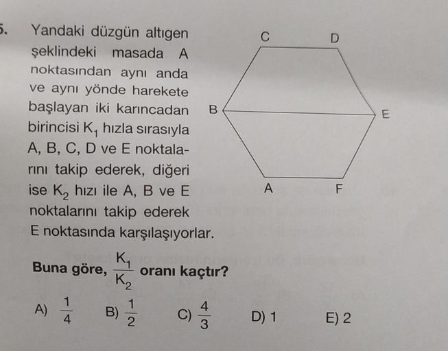 5.
C
D
B
E
Yandaki düzgün altigen
şeklindeki masada A
noktasından aynı anda
ve aynı yönde harekete
başlayan iki karıncadan
birincisi K, hızla sırasıyla
A, B, C, D ve E noktala-
rini takip ederek, diğeri
ise K, hızı ile A, B ve E
noktalarını takip ederek
E