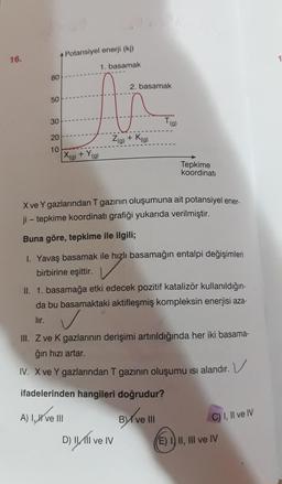 Potansiyel enerji (ki)
16.
1. basamak
80
2. basamak
50
30
Ta
20
Zg) + Kg
10
X(g) + Yg
)
Tepkime
koordinati
X ve Y gazlarından T gazının oluşumuna ait potansiyel ener-
ji - tepkime koordinati grafiği yukarıda verilmiştir.
Buna göre, tepkime ile ilgili;
1. Yavaş basamak ile hızlı basamağın entalpi değişimleri
birbirine eşittir.
II. 1. basamağa etki edecek pozitif katalizör kullanıldığın-
da bu basamaktaki aktifleşmiş kompleksin enerjisi aza-
lır.
✓
III. Z ve K gazlarının derişimi artırıldığında her iki basama-
ğin hızı artar.
IV. X ve Y gazlarından T gazının oluşumu isi alandır. V
ifadelerinden hangileri doğrudur?
) 1,4
A) 1, X ve III
BMI ve III
C) I, II ve IV
D) IMI ve IV
E) 1) II, III ve IV
