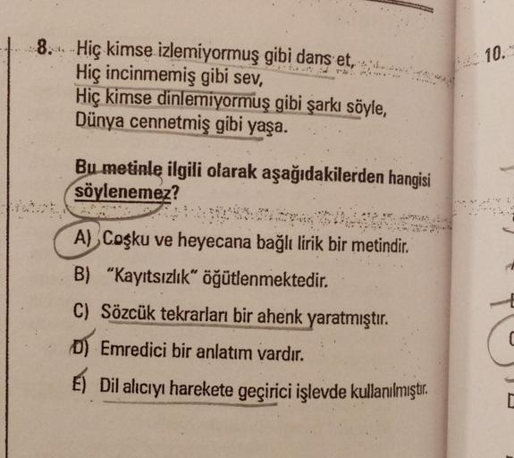 10.
8. Hiç kimse izlemiyormuş gibi dans et, z
. ,
Hiç incinmemiş gibi sev,
Hiç kimse dinlemiyormuş gibi şarkı söyle,
Dünya cennetmiş gibi yaşa.
...
Bu metinle ilgili olarak aşağıdakilerden hangisi
söylenemez?
.
23
A) Coşku ve heyecana bağlı lirik bir metin