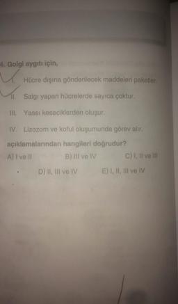 4. Golgi aygıtı için,
Hücre dışına gönderilecek maddeleri paketler.
II. Salgı yapan hücrelerde sayıca çoktur.
III. Yassı keseciklerden oluşur.
IV. Lizozom ve koful oluşumunda görev alır.
açıklamalarından hangileri doğrudur?
A) I ve II
B) III ve IV
C) 1, Il ve III
D) II, III ve IV
E) I, II, III ve IV
