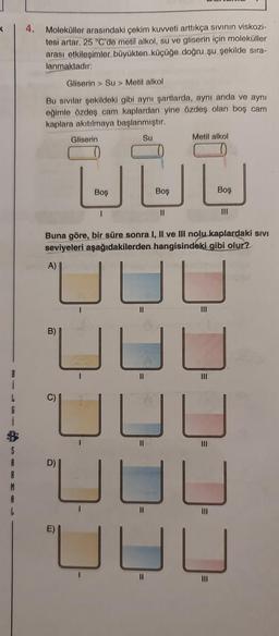 4.
Moleküller arasındaki çekim kuvveti arttıkça sivinin viskozi-
tesi artar. 25 °C'de metil alkol, su ve gliserin için moleküller
arası etkileşimler büyükten küçüğe doğru şu şekilde sıra-
lanmaktadır:
Gliserin > Su > Metil alkol
Bu sivilar şekildeki gibi aynı şartlarda, aynı anda ve aynı
eğimle özdeş cam kaplardan yine özdeş olan boş cam
kaplara akıtılmaya başlanmıştır.
Gliserin
Su
Metil alkol
UUL
Boş
Boş
Boş
1
III
Buna göre, bir süre sonra I, II ve III nolu kaplardaki sivi
seviyeleri aşağıdakilerden hangisindeki gibi olur?
A)
UUU
B)
II
i
JUU
1
S
A
A
II
III
UUU
