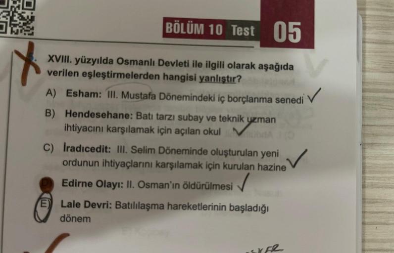 ON
BÖLÜM 10 Test 05
V
XVIII. yüzyılda Osmanlı Devleti ile ilgili olarak aşağıda
verilen eşleştirmelerden hangisi yanlıştır?
A) Esham: III. Mustafa Dönemindeki iç borçlanma senedi
B) Hendesehane: Batı tarzı subay ve teknik uzman
ihtiyacını karşılamak için a