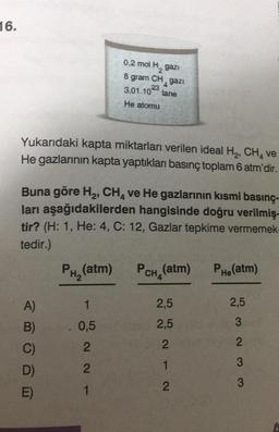 16.
0,2 mol H, gazi
gram CH gazi
3.01.10 tane
8
4
23
He atomu
Yukarıdaki kapta miktarları verilen ideal H, CH, ve
He gazlarının kapta yaptıkları basınç toplam 6 atm'dir.
Buna göre H2, CH, ve He gazlarının kısmi basınç-
ları aşağıdakilerden hangisinde doğru verilmiş,
tir? (H: 1, He: 4, C: 12, Gazlar tepkime vermemek-
tedir.)
PHe(atm)
PH, (atm)
PcH, (atm)
A)
1
2,5
2,5
2,5
3
B)
0,5
2
C)
2
2
3
D)
- NN
2
1
2
3
1
E)
