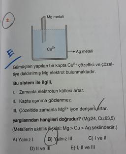 Mg metali
2.
Cu2+
E
► Ag metali
Gümüşten yapılan bir kapta Cu2+ çözeltisi ve çözel-
tiye daldırılmış Mg elektrot bulunmaktadır.
Bu sistem ile ilgili,
I. Zamanla elektrotun kütlesi artar.
II. Kapta aşınma gözlenmez.
III. Çözeltide zamanla Mg2+ iyon derişimi artar.
yargılarından hangileri doğrudur? (Mg:24, Cu:63,5)
(Metallerin aktiflik ilişkisi: Mg > Cu > Ag şeklindedir.)
A) Yalnız! B) Yalnız III C) I ve II
D) II ve III
E) I, II ve III
