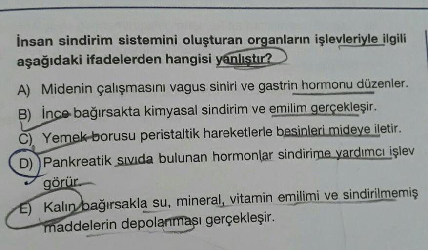 İnsan sindirim sistemini oluşturan organların işlevleriyle ilgili
aşağıdaki ifadelerden hangisi yanlıştır?
A) Midenin çalışmasını vagus siniri ve gastrin hormonu düzenler.
B) İnce bağırsakta kimyasal sindirim ve emilim gerçekleşir.
C) Yemek borusu peristal