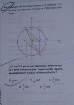 40 pagidaki dik koordinat sistemine O merkezli birim
cember ile x eksenine dik (AB) ve (CD kirişleri çizil-
miştir
AY
K
O
E
D
B
DEC ve ECA yaylarının uzunlukları birbirine eşit
ve 2 birim olduğuna göre, boyalı alanlar toplamı
aşağıdakilerden hangisi ile ifade edilebilir?
A)
sin1
B)
sin2
C)
in3
E)
sing
