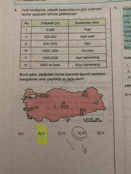 7.
6.
Tropi
Fiziki haritalarda, yükselti basamaklarına göre kullanılan
renkler aşağıdaki tabloda gösterilmiştir.
istan
No
Yükselti (m)
Kullanılan renk
1
0-200
Yeşil
Orta
Yuna
azalt
Yuna
deva
11
200-500
Açık yeşil
500-1000
Sari
=
Bas
IV
1000-1500
69 Turuncu
V
1500-2000
Açık kahverengi
Yuka
VI
2000 ve üzeri
Koyu kahverengi
1.
II.
Buna göre, aşağıdaki harita üzerinde işaretli alanların
hangisinde renk çeşitliliği en fazla olur?
III.
yapi
AY
0 65130 260
km
A)!
B) ||
C) III
D) IV
E) V
