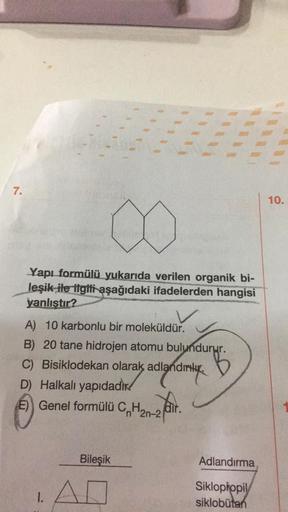 7.
10.
Yapı formülü yukarıda verilen organik bi-
leşik ile ilgiti aşağıdaki ifadelerden hangisi
yanlıstır?
A) 10 karbonlu bir moleküldür.
dirtege
) .
B) 20 tane hidrojen atomu bulundurur.
C) Bisiklodekan olarak adlandırılır.
5
D) Halkalı yapıdadix
E) Genel