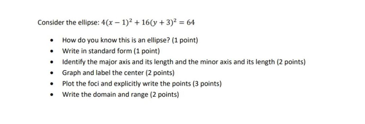 Consider the ellipse: 4(x - 1)^2 + 16(y + 3)^2 = 64
• How do you know this is an ellipse?
• Write in standard form.
• Identify the major axis and its length and the minor axis and its length.
• Graph and label the center.
• Plot the foci and explicitly write the points.
• Write the domain and range.