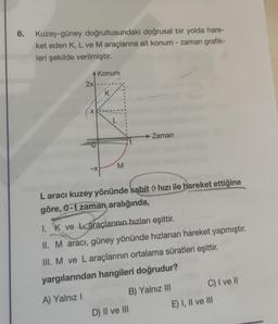 6.
Kuzey-güney doğrultusundaki doğrusal bir yolda hare-
ket eden K, L ve M araçlarına ait konum - zaman grafik-
leri şekilde verilmiştir.
Konum
2x
K
x
L
Zaman
M
-X
Laracı kuzey yönünde sabit hızı ile hareket ettiğine
göre, 0-t zaman aralığında,
1. K ve araçlarının hızları eşittir.
II. M aracı, güney yönünde hızlanan hareket yapmıştır.
III. M ve L araçlarının ortalama süratleri eşittir.
yargılarından hangileri doğrudur?
C) I ve II
B) Yalnız III
A) Yalnız
E) I, II ve III
D) II ve III