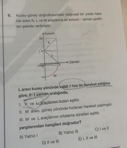 6.
Kuzey-güney doğrultusundaki doğrusal bir yolda hare-
ket eden K, L ve M araçlarına ait konum - zaman grafik-
leri şekilde verilmiştir.
Konum
2x
K
x
L
Zaman
M
-X
Laracı kuzey yönünde sabit hızı ile hareket ettiğine
göre, 0-t zaman aralığında,
1. K ve araçlarının hızları eşittir.
II. M aracı, güney yönünde hızlanan hareket yapmıştır.
III. M ve L araçlarının ortalama süratleri eşittir.
yargılarından hangileri doğrudur?
C) I ve II
B) Yalnız III
A) Yalnız
E) I, II ve III
D) II ve III
